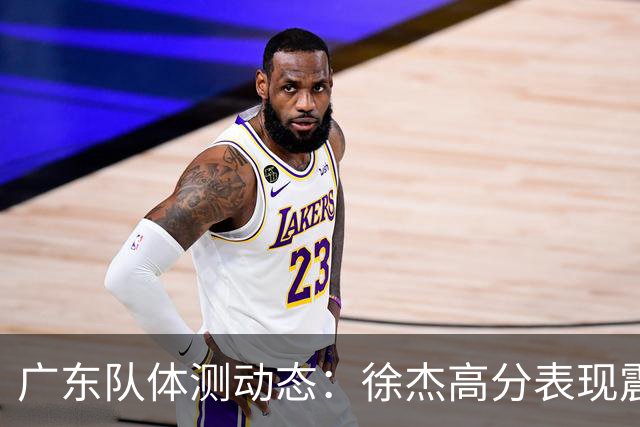 广东队体测动态：徐杰高分表现震撼，周鹏力尽而过关
