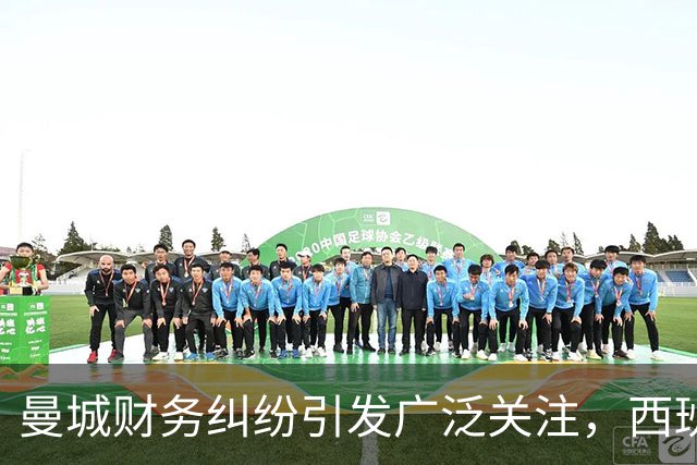 曼城财务纠纷引发广泛关注，西班牙队壮观续写不败篇章